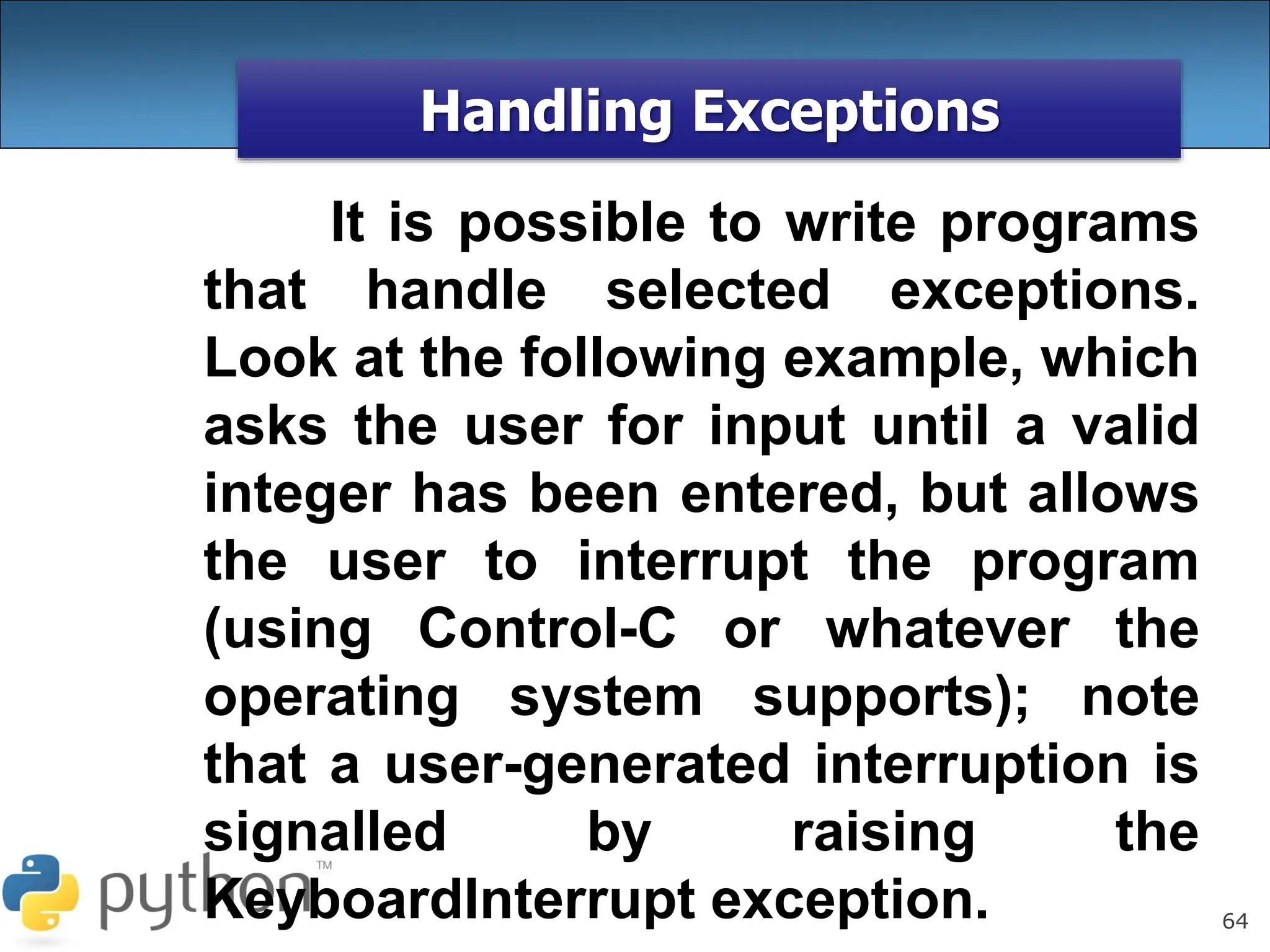 64
Handling Exceptions
It is possible to write programs
that handle selected exceptions.
Look at the following example, which
asks the user for input until a valid
integer has been entered, but allows
the user to interrupt the program
(using Control-C or whatever the
operating system supports); note
that a user-generated interruption is
signalled by raising the
KeyboardInterrupt exception.
 