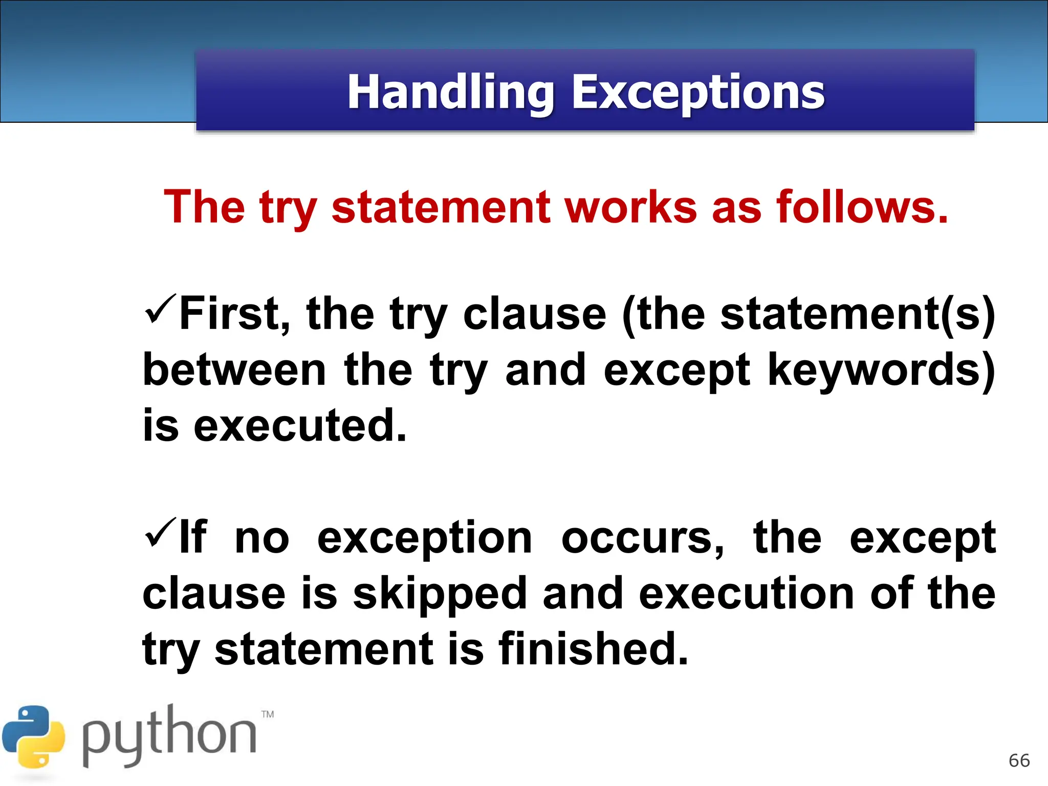 66
Handling Exceptions
The try statement works as follows.
First, the try clause (the statement(s)
between the try and except keywords)
is executed.
If no exception occurs, the except
clause is skipped and execution of the
try statement is finished.
 