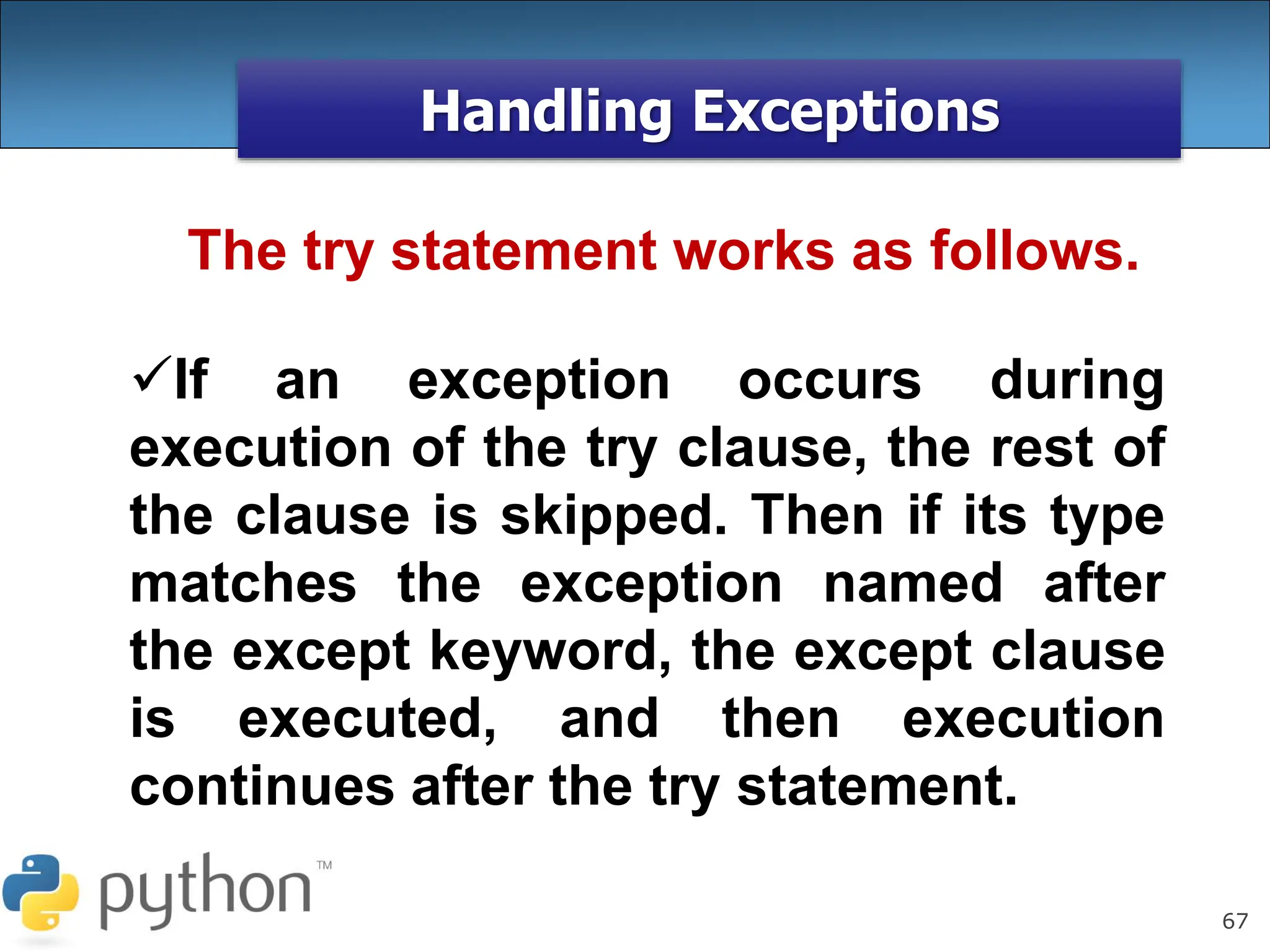67
Handling Exceptions
The try statement works as follows.
If an exception occurs during
execution of the try clause, the rest of
the clause is skipped. Then if its type
matches the exception named after
the except keyword, the except clause
is executed, and then execution
continues after the try statement.
 