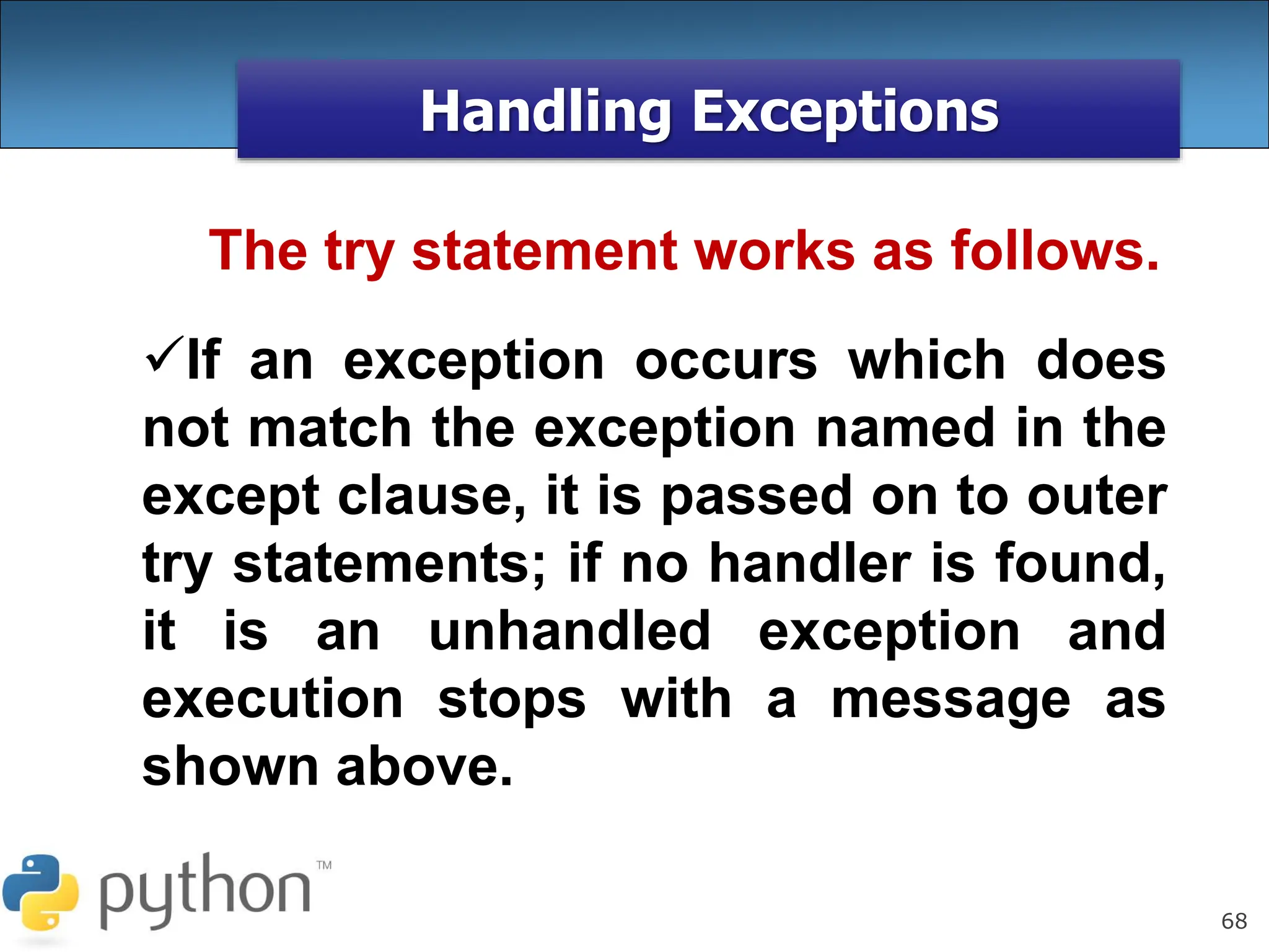 68
Handling Exceptions
The try statement works as follows.
If an exception occurs which does
not match the exception named in the
except clause, it is passed on to outer
try statements; if no handler is found,
it is an unhandled exception and
execution stops with a message as
shown above.
 