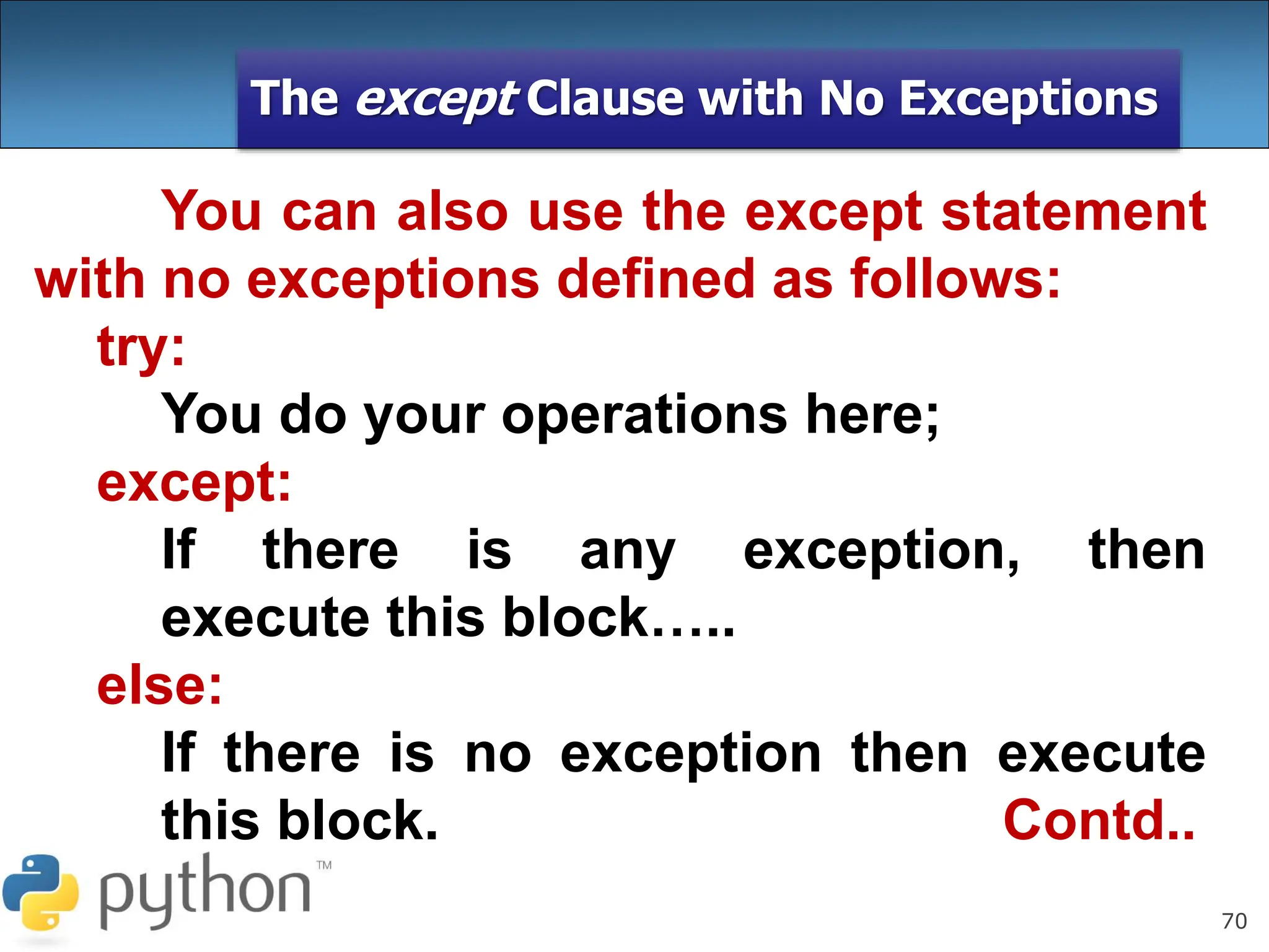 70
The except Clause with No Exceptions
You can also use the except statement
with no exceptions defined as follows:
try:
You do your operations here;
except:
If there is any exception, then
execute this block…..
else:
If there is no exception then execute
this block. Contd..
 