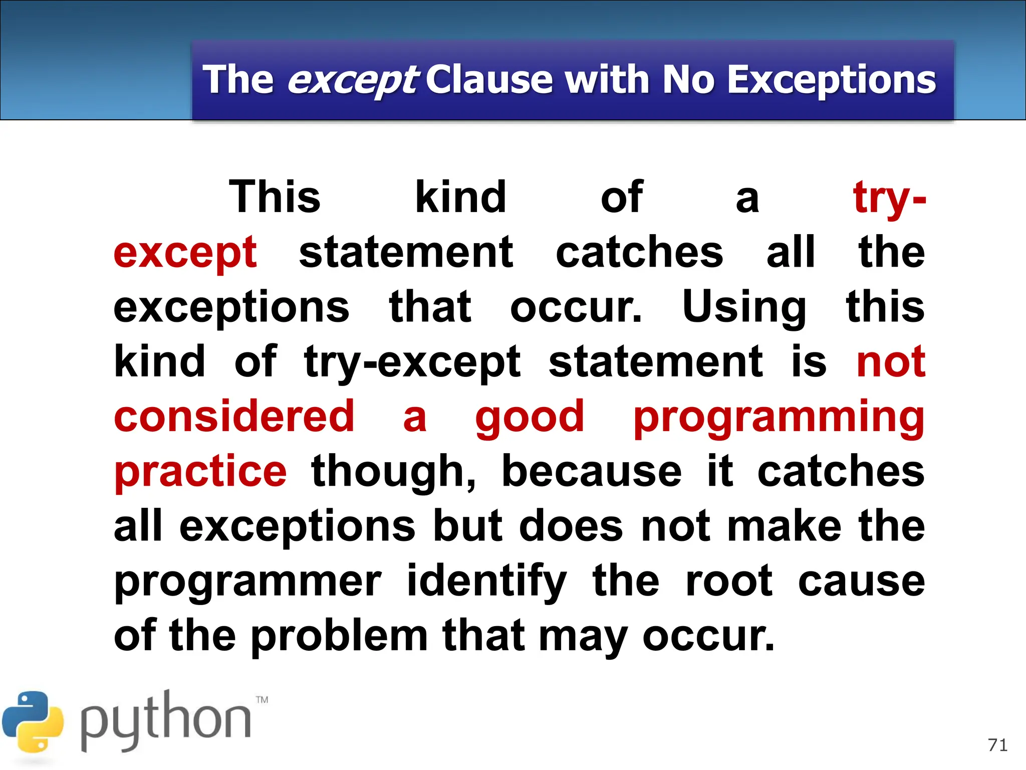 71
The except Clause with No Exceptions
This kind of a try-
except statement catches all the
exceptions that occur. Using this
kind of try-except statement is not
considered a good programming
practice though, because it catches
all exceptions but does not make the
programmer identify the root cause
of the problem that may occur.
 