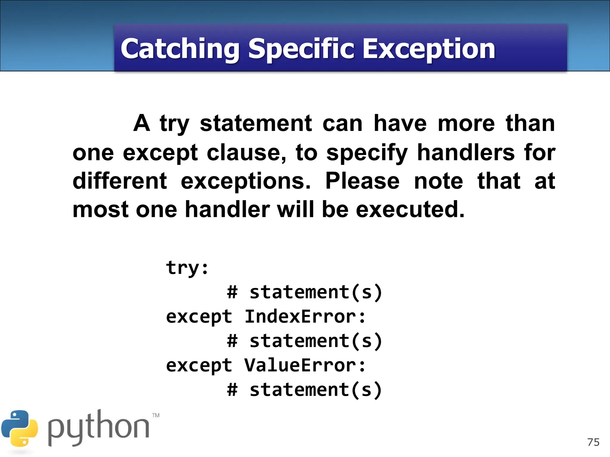 75
Catching Specific Exception
A try statement can have more than
one except clause, to specify handlers for
different exceptions. Please note that at
most one handler will be executed.
try:
# statement(s)
except IndexError:
# statement(s)
except ValueError:
# statement(s)
 