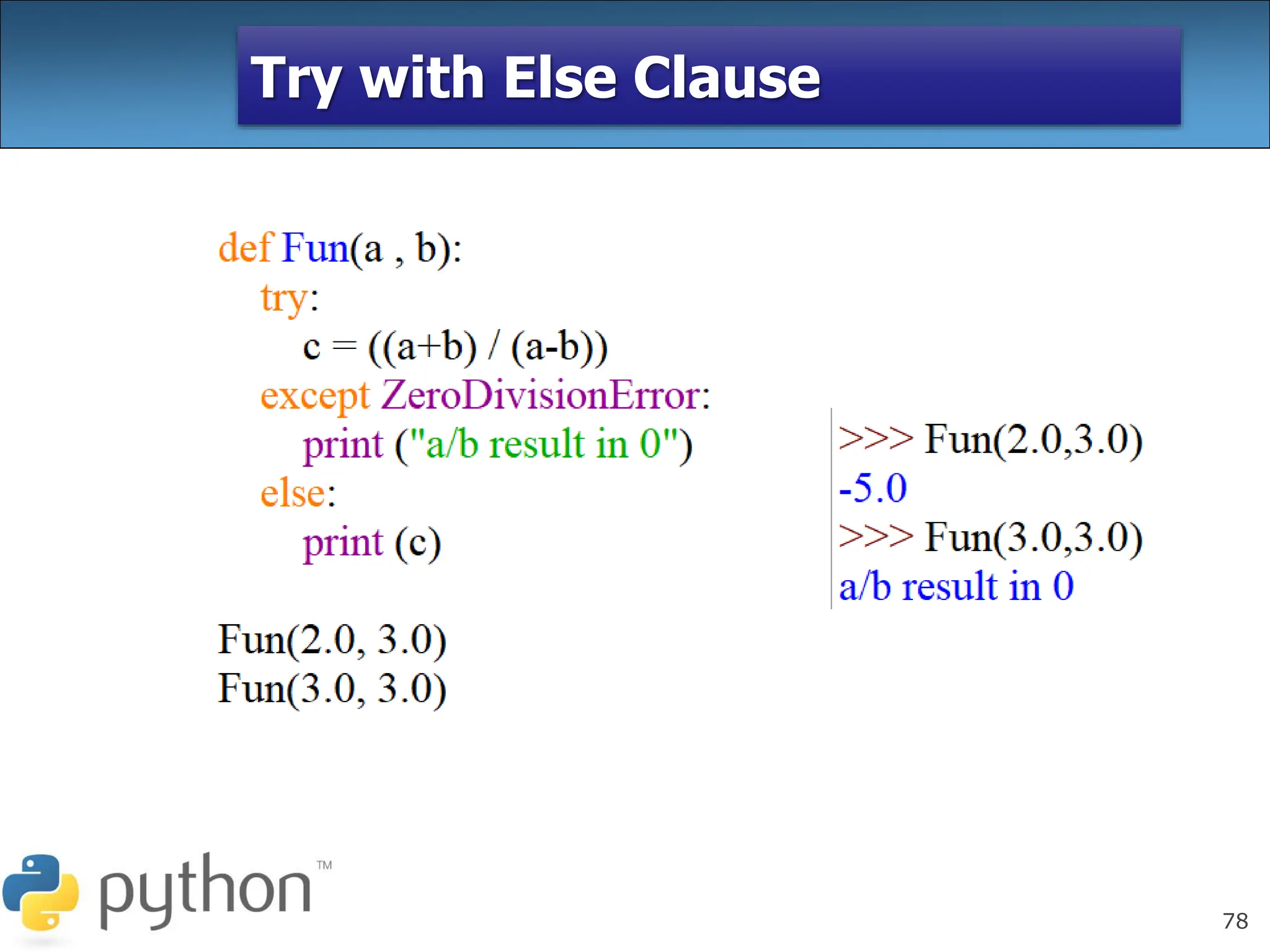 78
Try with Else Clause
In python, you can also use the else
clause on the try-except block which must be
present after all the except clauses. The code
enters the else block only if the try clause
does not raise an exception.
 