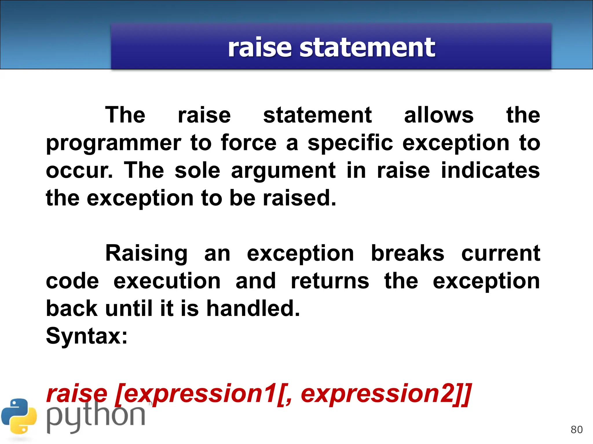 80
raise statement
The raise statement allows the
programmer to force a specific exception to
occur. The sole argument in raise indicates
the exception to be raised.
Raising an exception breaks current
code execution and returns the exception
back until it is handled.
Syntax:
raise [expression1[, expression2]]
 