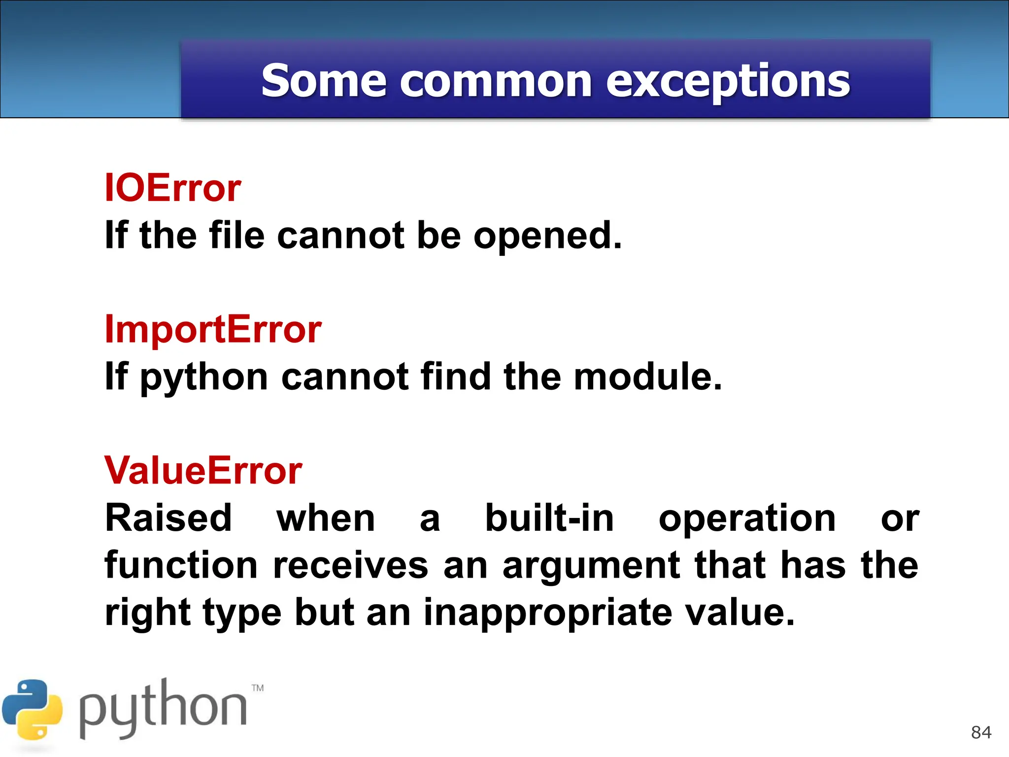 84
Some common exceptions
IOError
If the file cannot be opened.
ImportError
If python cannot find the module.
ValueError
Raised when a built-in operation or
function receives an argument that has the
right type but an inappropriate value.
 