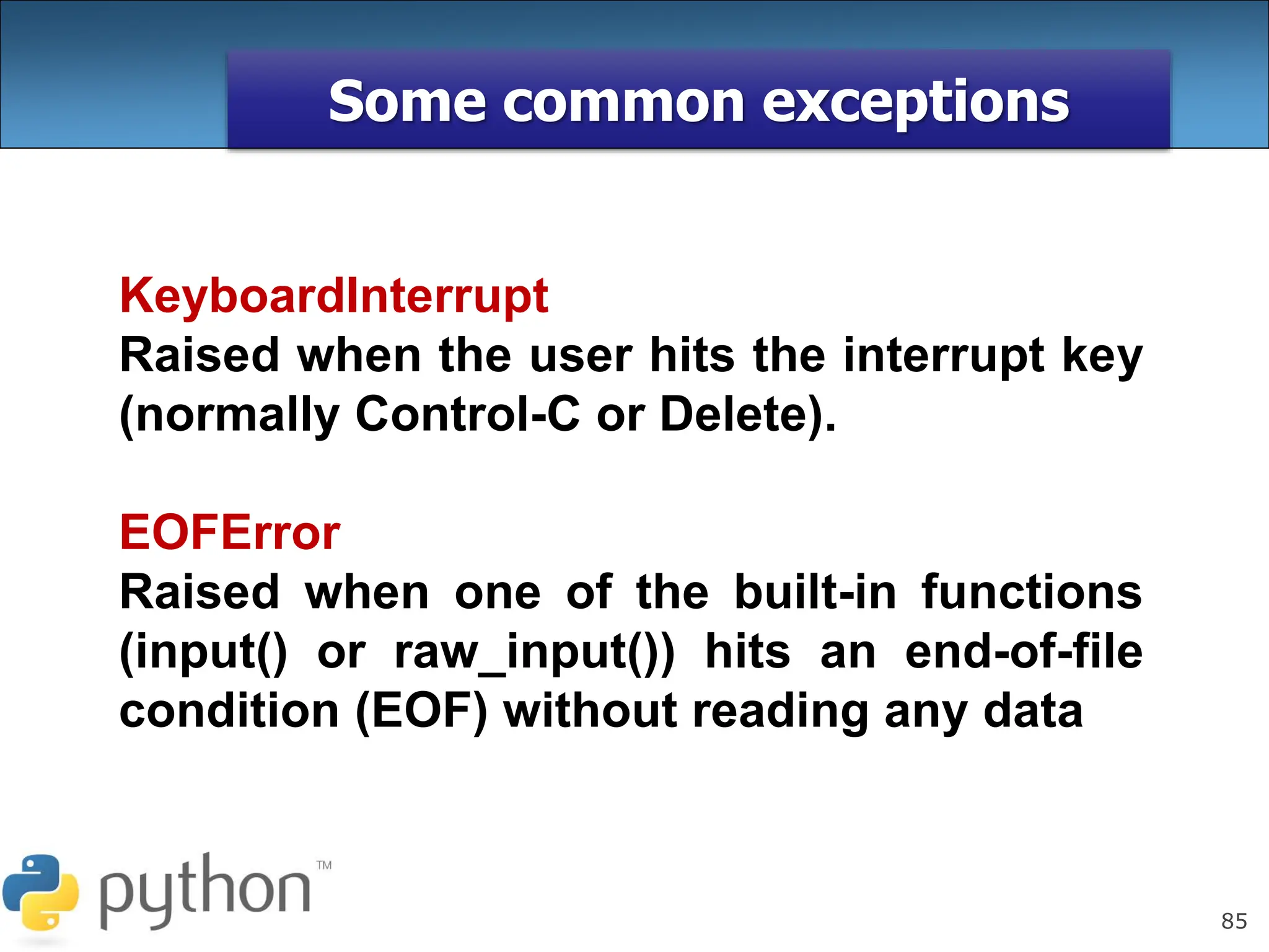 85
Some common exceptions
KeyboardInterrupt
Raised when the user hits the interrupt key
(normally Control-C or Delete).
EOFError
Raised when one of the built-in functions
(input() or raw_input()) hits an end-of-file
condition (EOF) without reading any data
 