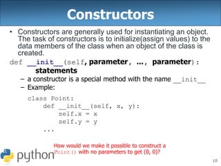 10
Constructors
• Constructors are generally used for instantiating an object.
The task of constructors is to initialize(assign values) to the
data members of the class when an object of the class is
created.
def __init__(self, parameter, ..., parameter):
statements
– a constructor is a special method with the name __init__
– Example:
class Point:
def __init__(self, x, y):
self.x = x
self.y = y
...
How would we make it possible to construct a
Point() with no parameters to get (0, 0)?
 