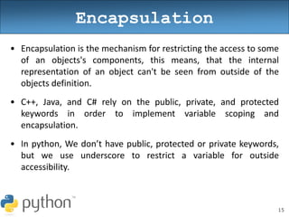 15
Encapsulation
• Encapsulation is the mechanism for restricting the access to some
of an objects's components, this means, that the internal
representation of an object can't be seen from outside of the
objects definition.
• C++, Java, and C# rely on the public, private, and protected
keywords in order to implement variable scoping and
encapsulation.
• In python, We don’t have public, protected or private keywords,
but we use underscore to restrict a variable for outside
accessibility.
 