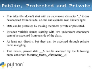 16
Public, Protected and Private
• If an identifier doesn't start with an underscore character "_" it can
be accessed from outside, i.e. the value can be read and changed.
• Data can be protected by making members private or protected.
• Instance variable names starting with two underscore characters
cannot be accessed from outside of the class.
• At least not directly, but they can be accessed through private
name mangling.
• That means, private data __A can be accessed by the following
name construct: instance_name._classname__A
 