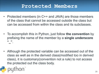 20
Protected Members
• Protected members (in C++ and JAVA) are those members
of the class that cannot be accessed outside the class but
can be accessed from within the class and its subclasses.
• To accomplish this in Python, just follow the convention by
prefixing the name of the member by a single underscore
“_”.
• Although the protected variable can be accessed out of the
class as well as in the derived class(modified too in derived
class), it is customary(convention not a rule) to not access
the protected out the class body.
 