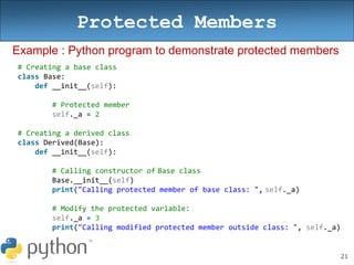 21
Protected Members
Example : Python program to demonstrate protected members
# Creating a base class
class Base:
def __init__(self):
# Protected member
self._a = 2
# Creating a derived class
class Derived(Base):
def __init__(self):
# Calling constructor of Base class
Base.__init__(self)
print("Calling protected member of base class: ", self._a)
# Modify the protected variable:
self._a = 3
print("Calling modified protected member outside class: ", self._a)
 