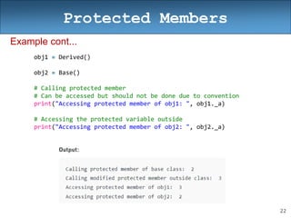 22
Protected Members
Example cont...
obj1 = Derived()
obj2 = Base()
# Calling protected member
# Can be accessed but should not be done due to convention
print("Accessing protected member of obj1: ", obj1._a)
# Accessing the protected variable outside
print("Accessing protected member of obj2: ", obj2._a)
 