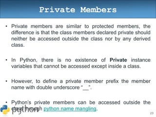 23
Private Members
• Private members are similar to protected members, the
difference is that the class members declared private should
neither be accessed outside the class nor by any derived
class.
• In Python, there is no existence of Private instance
variables that cannot be accessed except inside a class.
• However, to define a private member prefix the member
name with double underscore “__”.
• Python’s private members can be accessed outside the
class through python name mangling.
 