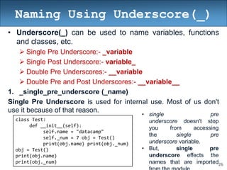 26
Naming Using Underscore(_)
• Underscore(_) can be used to name variables, functions
and classes, etc.
 Single Pre Underscore:- _variable
 Single Post Underscore:- variable_
 Double Pre Underscores:- __variable
 Double Pre and Post Underscores:- __variable__
1. _single_pre_underscore (_name)
Single Pre Underscore is used for internal use. Most of us don't
use it because of that reason.
class Test:
def __init__(self):
self.name = "datacamp"
self._num = 7 obj = Test()
print(obj.name) print(obj._num)
obj = Test()
print(obj.name)
print(obj._num)
• single pre
underscore doesn't stop
you from accessing
the single pre
underscore variable.
• But, single pre
underscore effects the
names that are imported
 