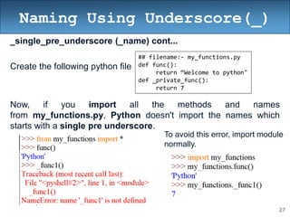 27
Naming Using Underscore(_)
_single_pre_underscore (_name) cont...
Create the following python file
Now, if you import all the methods and names
from my_functions.py, Python doesn't import the names which
starts with a single pre underscore.
## filename:- my_functions.py
def func():
return “Welcome to python"
def _private_func():
return 7
To avoid this error, import module
normally.
 
