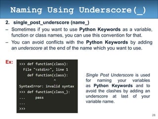28
Naming Using Underscore(_)
2. single_post_underscore (name_)
– Sometimes if you want to use Python Keywords as a variable,
function or class names, you can use this convention for that.
– You can avoid conflicts with the Python Keywords by adding
an underscore at the end of the name which you want to use.
Ex:
Single Post Underscore is used
for naming your variables
as Python Keywords and to
avoid the clashes by adding an
underscore at last of your
variable name.
 
