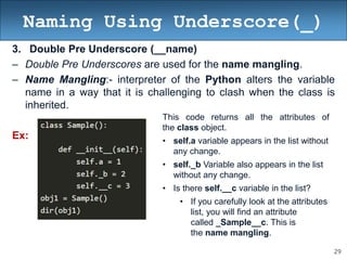 29
Naming Using Underscore(_)
3. Double Pre Underscore (__name)
– Double Pre Underscores are used for the name mangling.
– Name Mangling:- interpreter of the Python alters the variable
name in a way that it is challenging to clash when the class is
inherited.
Ex:
This code returns all the attributes of
the class object.
• self.a variable appears in the list without
any change.
• self._b Variable also appears in the list
without any change.
• Is there self.__c variable in the list?
• If you carefully look at the attributes
list, you will find an attribute
called _Sample__c. This is
the name mangling.
 
