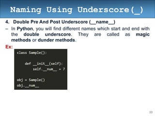 33
Naming Using Underscore(_)
4. Double Pre And Post Underscore (__name__)
– In Python, you will find different names which start and end with
the double underscore. They are called as magic
methods or dunder methods.
Ex:
 