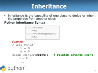 34
Inheritance
• Inheritance is the capability of one class to derive or inherit
the properties from another class.
Python Inheritance Syntax
– Example:
class Point:
x = 0
y = 0
class Point3D(Point): # Point3D extends Point
z = 0
...
 