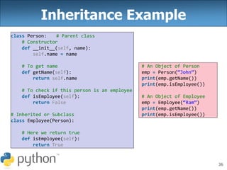 36
Inheritance Example
class Person: # Parent class
# Constructor
def __init__(self, name):
self.name = name
# To get name
def getName(self):
return self.name
# To check if this person is an employee
def isEmployee(self):
return False
# Inherited or Subclass
class Employee(Person):
# Here we return true
def isEmployee(self):
return True
# An Object of Person
emp = Person(“John”)
print(emp.getName())
print(emp.isEmployee())
# An Object of Employee
emp = Employee(“Ram”)
print(emp.getName())
print(emp.isEmployee())
 