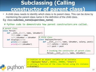 37
Subclassing (Calling
constructor of parent class)
• A child class needs to identify which class is its parent class. This can be done by
mentioning the parent class name in the definition of the child class.
Eg: class subclass_name(superclass_name):
# parent class
class Person:
def __init__(self, name, idnumber):
self.name = name
self.idnumber = idnumber
def display(self):
print(self.name)
print(self.idnumber)
# Python code to demonstrate how parent constructors are called.
# child class
class Employee(Person):
def __init__(self, name, idnumber, salary, post):
self.salary = salary
self.post = post
# invoking the constructor of parent class
Person.__init__(self, name, idnumber)
# creation of an object variable or an instance
a = Employee('Rahul', 886012, 200000, "Intern")
# calling a function of the class Person using its instance
a.display()
 