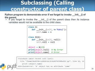 38
Subclassing (Calling
constructor of parent class)
Python program to demonstrate error if we forget to invoke __init__() of
the parent
• If you forget to invoke the __init__() of the parent class then its instance
variables would not be available to the child class.
class A:
def __init__(self, n='Rahul'):
self.name = n
class B(A):
def __init__(self, roll):
self.roll = roll
object = B(23)
print(object.roll) # No Error
print(object.name) # Error
 