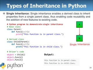 39
Types of Inheritance in Python
 Single Inheritance: Single inheritance enables a derived class to inherit
properties from a single parent class, thus enabling code reusability and
the addition of new features to existing code.
# Python program to demonstrate single inheritance
# Base class
class Parent:
def func1(self):
print("This function is in parent class.")
# Derived class
class Child(Parent):
def func2(self):
print("This function is in child class.")
# Driver's code
object = Child() Output:
object.func1()
object.func2()
 