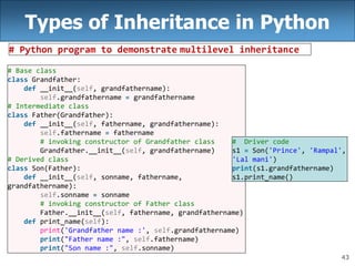 43
Types of Inheritance in Python
# Python program to demonstrate multilevel inheritance
# Base class
class Grandfather:
def __init__(self, grandfathername):
self.grandfathername = grandfathername
# Intermediate class
class Father(Grandfather):
def __init__(self, fathername, grandfathername):
self.fathername = fathername
# invoking constructor of Grandfather class
Grandfather.__init__(self, grandfathername)
# Derived class
class Son(Father):
def __init__(self, sonname, fathername,
grandfathername):
self.sonname = sonname
# invoking constructor of Father class
Father.__init__(self, fathername, grandfathername)
def print_name(self):
print('Grandfather name :', self.grandfathername)
print("Father name :", self.fathername)
print("Son name :", self.sonname)
# Driver code
s1 = Son('Prince', 'Rampal',
'Lal mani')
print(s1.grandfathername)
s1.print_name()
 