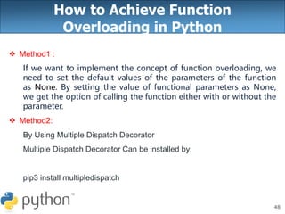 48
How to Achieve Function
Overloading in Python
 Method1 :
If we want to implement the concept of function overloading, we
need to set the default values of the parameters of the function
as None. By setting the value of functional parameters as None,
we get the option of calling the function either with or without the
parameter.
 Method2:
By Using Multiple Dispatch Decorator
Multiple Dispatch Decorator Can be installed by:
pip3 install multipledispatch
 