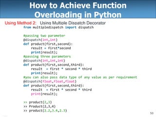50
How to Achieve Function
Overloading in Python
Using Method 2: Using Multiple Dispatch Decorator
from multipledispatch import dispatch
#passing two parameter
@dispatch(int,int)
def product(first,second):
result = first*second
print(result);
#passing three parameters
@dispatch(int,int,int)
def product(first,second,third):
result = first * second * third
print(result);
#you can also pass data type of any value as per requirement
@dispatch(float,float,float)
def product(first,second,third):
result = first * second * third
print(result);
>> product(2,3)
>> Product(2,3,4)
>> product(2.2,3.4,2.3)
 