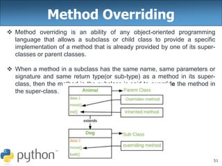51
Method Overriding
 Method overriding is an ability of any object-oriented programming
language that allows a subclass or child class to provide a specific
implementation of a method that is already provided by one of its super-
classes or parent classes.
 When a method in a subclass has the same name, same parameters or
signature and same return type(or sub-type) as a method in its super-
class, then the method in the subclass is said to override the method in
the super-class.
 