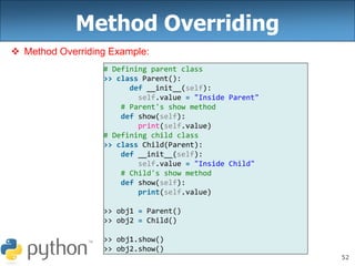 52
Method Overriding
 Method Overriding Example:
# Defining parent class
>> class Parent():
def __init__(self):
self.value = "Inside Parent"
# Parent's show method
def show(self):
print(self.value)
# Defining child class
>> class Child(Parent):
def __init__(self):
self.value = "Inside Child"
# Child's show method
def show(self):
print(self.value)
>> obj1 = Parent()
>> obj2 = Child()
>> obj1.show()
>> obj2.show()
 