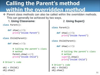 55
Calling the Parent’s method
within the overridden method
 Parent class methods can also be called within the overridden methods.
This can generally be achieved by two ways.
1. Using Classname: 2. Using Super()
class Parent():
def show(self):
print("Inside Parent")
class Child(Parent):
def show(self):
# Calling the parent's class
# method
super().show()
print("Inside Child")
# Driver's code
obj = Child()
obj.show()
class Parent():
def show(self):
print("Inside Parent")
class Child(Parent):
def show(self):
# Calling the parent's class
# method
Parent.show(self)
print("Inside Child")
# Driver's code
obj = Child()
obj.show()
 