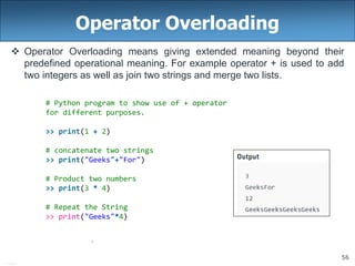 56
Operator Overloading
 Operator Overloading means giving extended meaning beyond their
predefined operational meaning. For example operator + is used to add
two integers as well as join two strings and merge two lists.
# Python program to show use of + operator
for different purposes.
>> print(1 + 2)
# concatenate two strings
>> print("Geeks"+"For")
# Product two numbers
>> print(3 * 4)
# Repeat the String
>> print("Geeks"*4)
 
