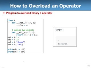 58
How to Overload an Operator
 Program to overload binary + operator
class A:
def __init__(self, a):
self.a = a
# adding two objects
def __add__(self, o):
return self.a + o.a
ob1 = A(1)
ob2 = A(2)
ob3 = A("Geeks")
ob4 = A("For")
print(ob1 + ob2)
print(ob3 + ob4)
 