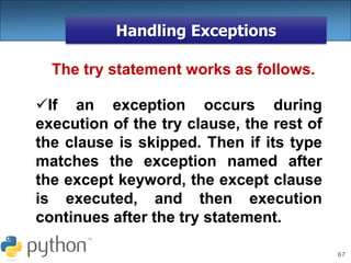67
Handling Exceptions
The try statement works as follows.
If an exception occurs during
execution of the try clause, the rest of
the clause is skipped. Then if its type
matches the exception named after
the except keyword, the except clause
is executed, and then execution
continues after the try statement.
 