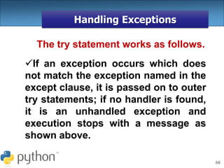 68
Handling Exceptions
The try statement works as follows.
If an exception occurs which does
not match the exception named in the
except clause, it is passed on to outer
try statements; if no handler is found,
it is an unhandled exception and
execution stops with a message as
shown above.
 
