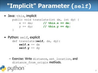7
"Implicit" Parameter (self)
• Java: this, implicit
public void translate(int dx, int dy) {
x += dx; // this.x += dx;
y += dy; // this.y += dy;
}
• Python: self, explicit
def translate(self, dx, dy):
self.x += dx
self.y += dy
– Exercise: Write distance, set_location, and
distance_from_origin methods.
 