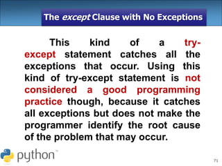 71
The except Clause with No Exceptions
This kind of a try-
except statement catches all the
exceptions that occur. Using this
kind of try-except statement is not
considered a good programming
practice though, because it catches
all exceptions but does not make the
programmer identify the root cause
of the problem that may occur.
 