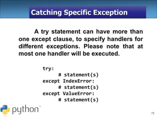 75
Catching Specific Exception
A try statement can have more than
one except clause, to specify handlers for
different exceptions. Please note that at
most one handler will be executed.
try:
# statement(s)
except IndexError:
# statement(s)
except ValueError:
# statement(s)
 