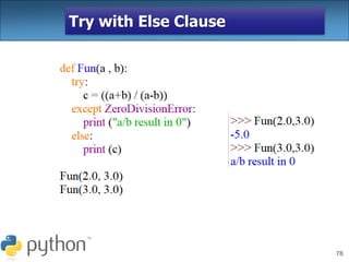 78
Try with Else Clause
In python, you can also use the else
clause on the try-except block which must be
present after all the except clauses. The code
enters the else block only if the try clause
does not raise an exception.
 