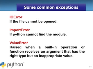 84
Some common exceptions
IOError
If the file cannot be opened.
ImportError
If python cannot find the module.
ValueError
Raised when a built-in operation or
function receives an argument that has the
right type but an inappropriate value.
 