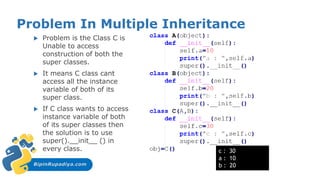 BipinRupadiya.com
Problem In Multiple Inheritance
 Problem is the Class C is
Unable to access
construction of both the
super classes.
 It means C class cant
access all the instance
variable of both of its
super class.
 If C class wants to access
instance variable of both
of its super classes then
the solution is to use
super().__init__ () in
every class. c : 30
a : 10
b : 20
 