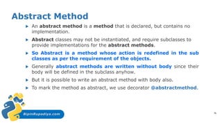 BipinRupadiya.com
Abstract Method
 An abstract method is a method that is declared, but contains no
implementation.
 Abstract classes may not be instantiated, and require subclasses to
provide implementations for the abstract methods.
 So Abstract is a method whose action is redefined in the sub
classes as per the requirement of the objects.
 Generally abstract methods are written without body since their
body will be defined in the subclass anyhow.
 But it is possible to write an abstract method with body also.
 To mark the method as abstract, we use decorator @abstractmethod.
75
 