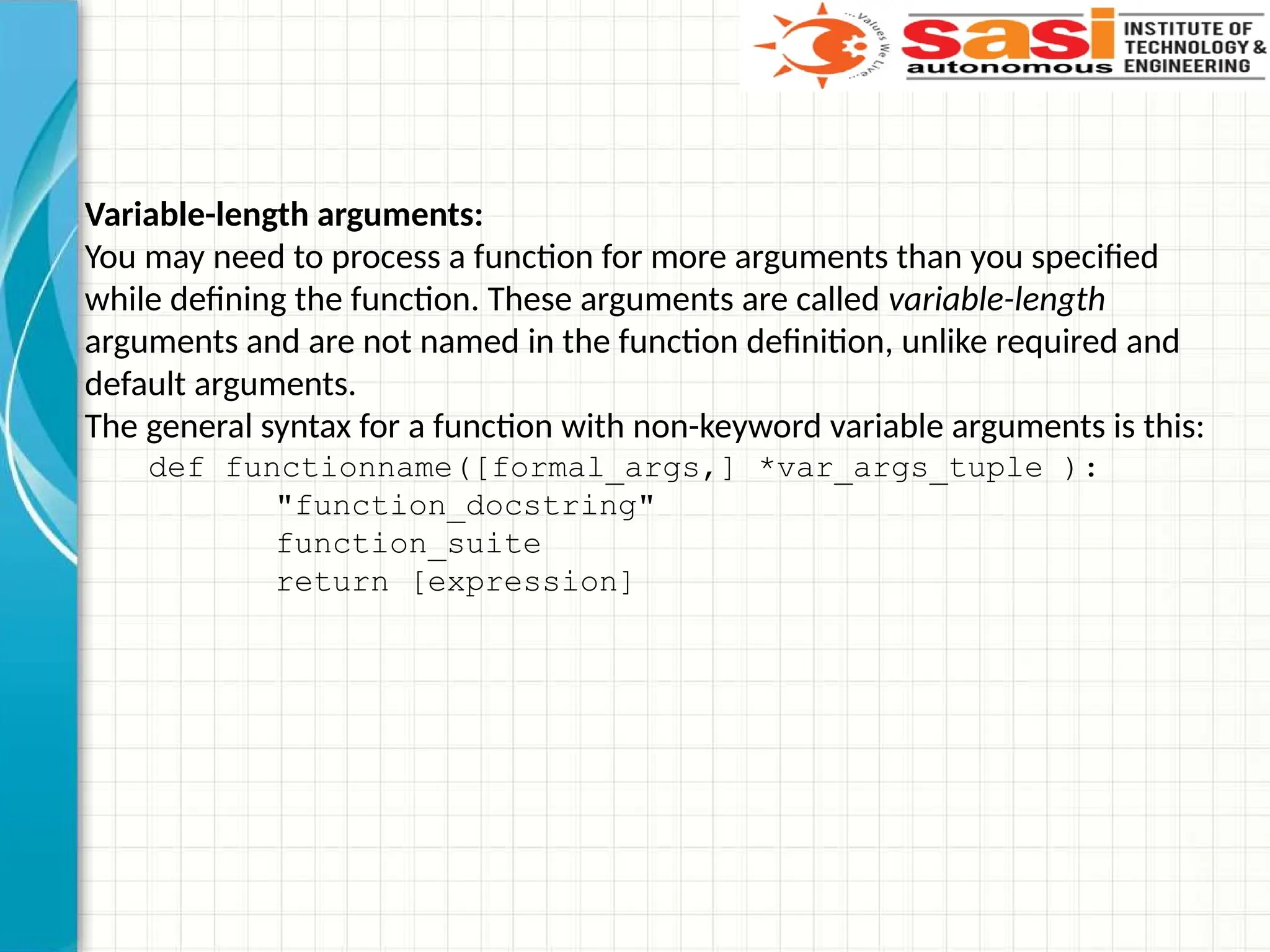Variable-length arguments:
You may need to process a function for more arguments than you specified
while defining the function. These arguments are called variable-length
arguments and are not named in the function definition, unlike required and
default arguments.
The general syntax for a function with non-keyword variable arguments is this:
def functionname([formal_args,] *var_args_tuple ):
"function_docstring"
function_suite
return [expression]
 