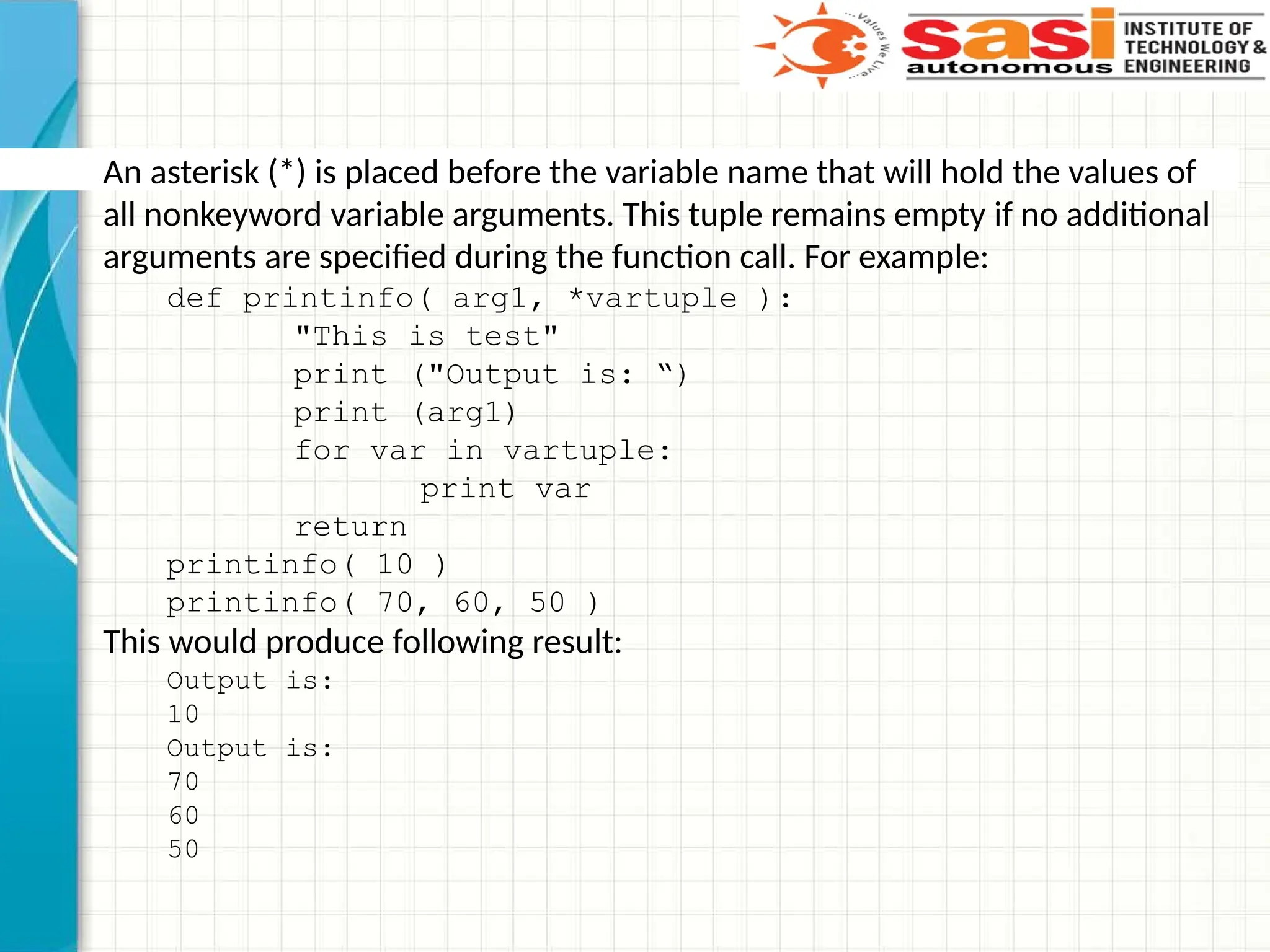 An asterisk (*) is placed before the variable name that will hold the values of
all nonkeyword variable arguments. This tuple remains empty if no additional
arguments are specified during the function call. For example:
def printinfo( arg1, *vartuple ):
"This is test"
print ("Output is: “)
print (arg1)
for var in vartuple:
print var
return
printinfo( 10 )
printinfo( 70, 60, 50 )
This would produce following result:
Output is:
10
Output is:
70
60
50
 