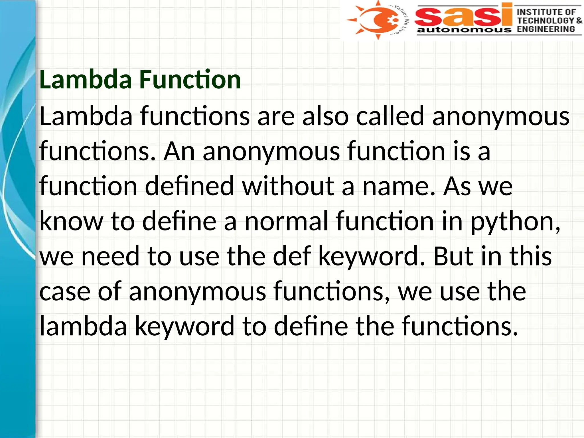 Lambda Function
Lambda functions are also called anonymous
functions. An anonymous function is a
function defined without a name. As we
know to define a normal function in python,
we need to use the def keyword. But in this
case of anonymous functions, we use the
lambda keyword to define the functions.
 