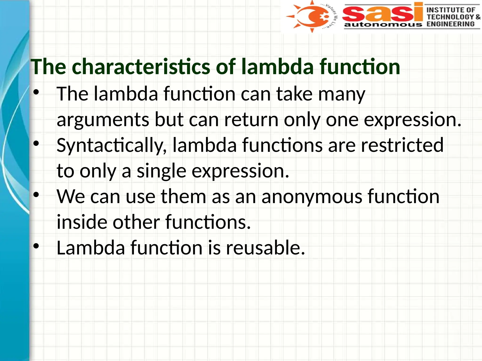 The characteristics of lambda function
• The lambda function can take many
arguments but can return only one expression.
• Syntactically, lambda functions are restricted
to only a single expression.
• We can use them as an anonymous function
inside other functions.
• Lambda function is reusable.
 