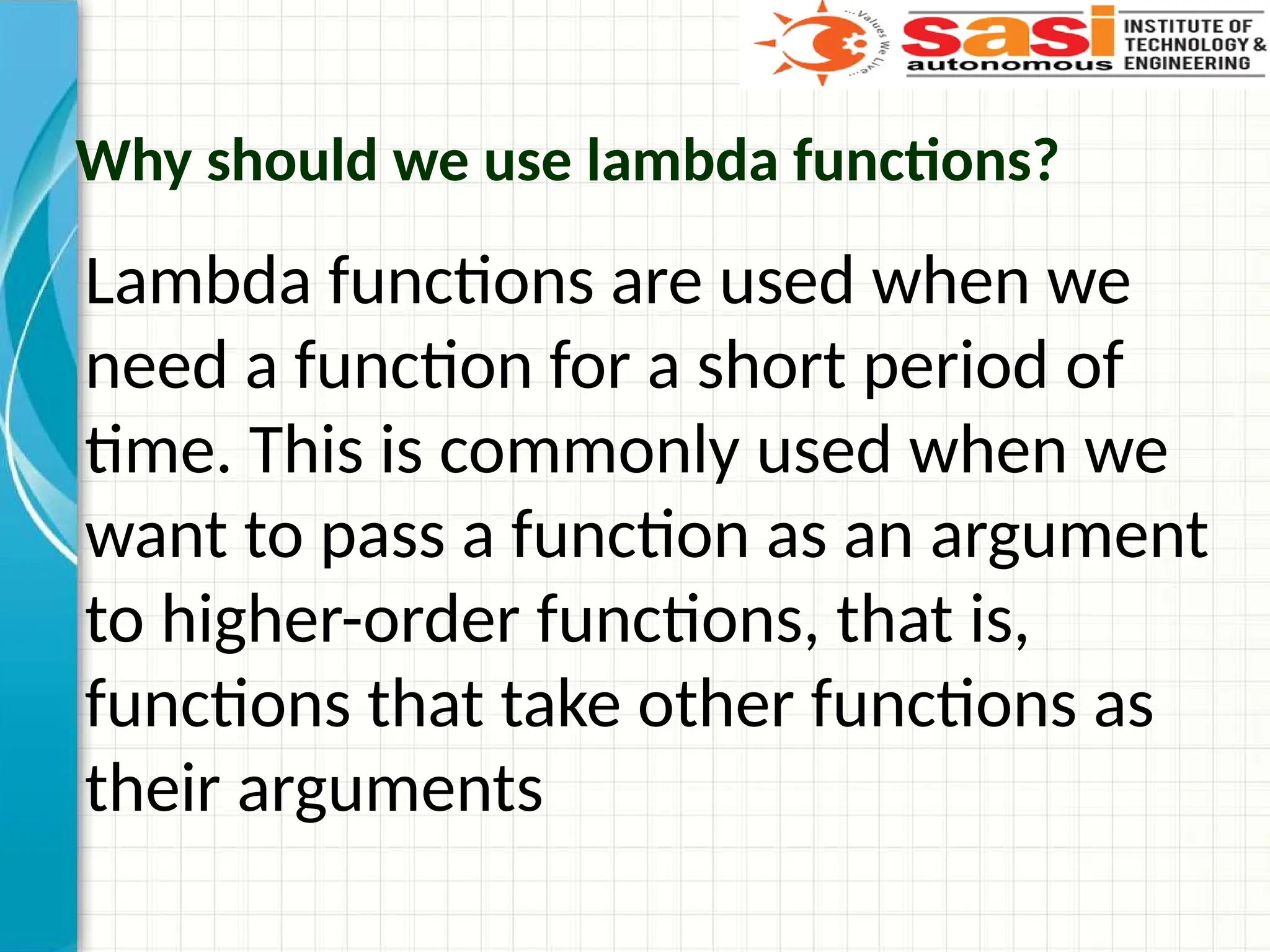 Why should we use lambda functions?
Lambda functions are used when we
need a function for a short period of
time. This is commonly used when we
want to pass a function as an argument
to higher-order functions, that is,
functions that take other functions as
their arguments
 